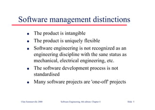 ©Ian Sommerville 2000 Software Engineering, 6th edition. Chapter 4 Slide 5
l The product is intangible
l The product is uniquely flexible
l Software engineering is not recognized as an
engineering discipline with the sane status as
mechanical, electrical engineering, etc.
l The software development process is not
standardised
l Many software projects are 'one-off' projects
Software management distinctions
 