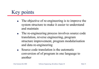 ©Ian Sommerville 2000 Software Engineering, 6th edition. Chapter 28 Slide 35
Key points
● The objective of re-engineering is to improve the
system structure to make it easier to understand
and maintain
● The re-engineering process involves source code
translation, reverse engineering, program
structure improvement, program modularisation
and data re-engineering
● Source code translation is the automatic
conversion of of program in one language to
another
 
