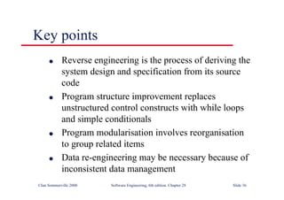 ©Ian Sommerville 2000 Software Engineering, 6th edition. Chapter 28 Slide 36
Key points
● Reverse engineering is the process of deriving the
system design and specification from its source
code
● Program structure improvement replaces
unstructured control constructs with while loops
and simple conditionals
● Program modularisation involves reorganisation
to group related items
● Data re-engineering may be necessary because of
inconsistent data management
 