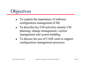 ©Ian Sommerville 2000 Software Engineering, 6th edition. Chapter 29 Slide 2
Objectives
● To explain the importance of software
configuration management (CM)
● To describe key CM activities namely CM
planning, change management, version
management and system building
● To discuss the use of CASE tools to support
configuration management processes
 