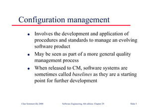 ©Ian Sommerville 2000 Software Engineering, 6th edition. Chapter 29 Slide 5
Configuration management
● Involves the development and application of
procedures and standards to manage an evolving
software product
● May be seen as part of a more general quality
management process
● When released to CM, software systems are
sometimes called baselines as they are a starting
point for further development
 