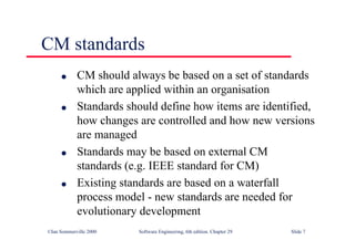 ©Ian Sommerville 2000 Software Engineering, 6th edition. Chapter 29 Slide 7
CM standards
● CM should always be based on a set of standards
which are applied within an organisation
● Standards should define how items are identified,
how changes are controlled and how new versions
are managed
● Standards may be based on external CM
standards (e.g. IEEE standard for CM)
● Existing standards are based on a waterfall
process model - new standards are needed for
evolutionary development
 