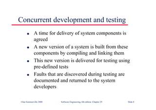 ©Ian Sommerville 2000 Software Engineering, 6th edition. Chapter 29 Slide 8
Concurrent development and testing
● A time for delivery of system components is
agreed
● A new version of a system is built from these
components by compiling and linking them
● This new version is delivered for testing using
pre-defined tests
● Faults that are discovered during testing are
documented and returned to the system
developers
 