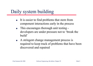 ©Ian Sommerville 2000 Software Engineering, 6th edition. Chapter 29 Slide 9
Daily system building
● It is easier to find problems that stem from
component interactions early in the process
● This encourages thorough unit testing -
developers are under pressure not to ‘break the
build’
● A stringent change management process is
required to keep track of problems that have been
discovered and repaired
 
