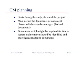 ©Ian Sommerville 2000 Software Engineering, 6th edition. Chapter 29 Slide 11
● Starts during the early phases of the project
● Must define the documents or document
classes which are to be managed (Formal
documents)
● Documents which might be required for future
system maintenance should be identified and
specified as managed documents
CM planning
 