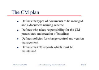 ©Ian Sommerville 2000 Software Engineering, 6th edition. Chapter 29 Slide 12
● Defines the types of documents to be managed
and a document naming scheme
● Defines who takes responsibility for the CM
procedures and creation of baselines
● Defines policies for change control and version
management
● Defines the CM records which must be
maintained
The CM plan
 