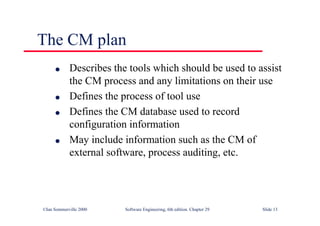 ©Ian Sommerville 2000 Software Engineering, 6th edition. Chapter 29 Slide 13
The CM plan
● Describes the tools which should be used to assist
the CM process and any limitations on their use
● Defines the process of tool use
● Defines the CM database used to record
configuration information
● May include information such as the CM of
external software, process auditing, etc.
 