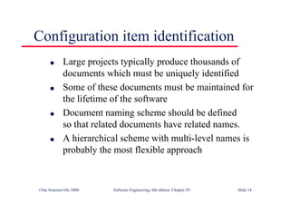 ©Ian Sommerville 2000 Software Engineering, 6th edition. Chapter 29 Slide 14
● Large projects typically produce thousands of
documents which must be uniquely identified
● Some of these documents must be maintained for
the lifetime of the software
● Document naming scheme should be defined
so that related documents have related names.
● A hierarchical scheme with multi-level names is
probably the most flexible approach
Configuration item identification
 