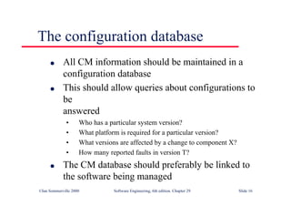 ©Ian Sommerville 2000 Software Engineering, 6th edition. Chapter 29 Slide 16
● All CM information should be maintained in a
configuration database
● This should allow queries about configurations to
be
answered
• Who has a particular system version?
• What platform is required for a particular version?
• What versions are affected by a change to component X?
• How many reported faults in version T?
● The CM database should preferably be linked to
the software being managed
The configuration database
 