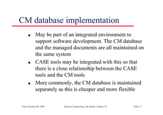 ©Ian Sommerville 2000 Software Engineering, 6th edition. Chapter 29 Slide 17
CM database implementation
● May be part of an integrated environment to
support software development. The CM database
and the managed documents are all maintained on
the same system
● CASE tools may be integrated with this so that
there is a close relationship between the CASE
tools and the CM tools
● More commonly, the CM database is maintained
separately as this is cheaper and more flexible
 