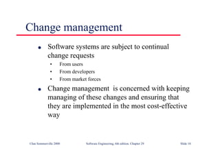 ©Ian Sommerville 2000 Software Engineering, 6th edition. Chapter 29 Slide 18
● Software systems are subject to continual
change requests
• From users
• From developers
• From market forces
● Change management is concerned with keeping
managing of these changes and ensuring that
they are implemented in the most cost-effective
way
Change management
 