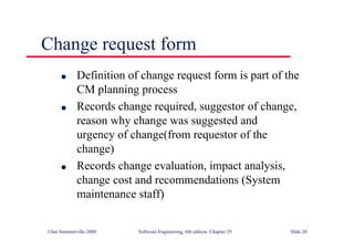 ©Ian Sommerville 2000 Software Engineering, 6th edition. Chapter 29 Slide 20
● Definition of change request form is part of the
CM planning process
● Records change required, suggestor of change,
reason why change was suggested and
urgency of change(from requestor of the
change)
● Records change evaluation, impact analysis,
change cost and recommendations (System
maintenance staff)
Change request form
 
