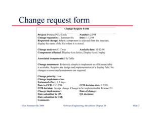 ©Ian Sommerville 2000 Software Engineering, 6th edition. Chapter 29 Slide 21
Change request form
Change Request Form
Project: Proteus/PCL-Tools Number: 23/94
Change requester: I. Sommerville Date: 1/12/98
Requested change: When a component is selected from the structure,
display the name of the file where it is stored.
Change analyser: G. Dean Analysis date: 10/12/98
Components affected: Display-Icon.Select, Display-Icon.Display
Associated components: FileTable
Change assessment: Relatively simple to implement as a file name table
is available. Requires the design and implementation of a display field. No
changes to associated components are required.
Change priority: Low
Change implementation:
Estimated effort: 0.5 days
Date to CCB: 15/12/98 CCB decision date: 1/2/99
CCB decision: Accept change. Change to be implemented in Release 2.1.
Change implementor: Date of change:
Date submitted to QA: QA decision:
Date submitted to CM:
Comments
 