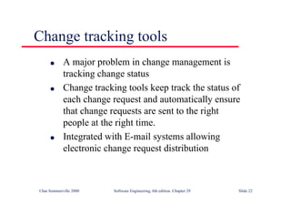 ©Ian Sommerville 2000 Software Engineering, 6th edition. Chapter 29 Slide 22
● A major problem in change management is
tracking change status
● Change tracking tools keep track the status of
each change request and automatically ensure
that change requests are sent to the right
people at the right time.
● Integrated with E-mail systems allowing
electronic change request distribution
Change tracking tools
 