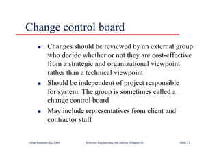 ©Ian Sommerville 2000 Software Engineering, 6th edition. Chapter 29 Slide 23
● Changes should be reviewed by an external group
who decide whether or not they are cost-effective
from a strategic and organizational viewpoint
rather than a technical viewpoint
● Should be independent of project responsible
for system. The group is sometimes called a
change control board
● May include representatives from client and
contractor staff
Change control board
 