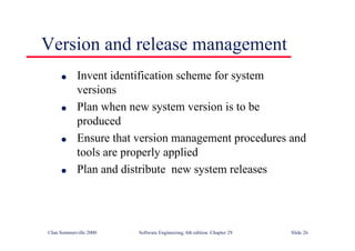 ©Ian Sommerville 2000 Software Engineering, 6th edition. Chapter 29 Slide 26
● Invent identification scheme for system
versions
● Plan when new system version is to be
produced
● Ensure that version management procedures and
tools are properly applied
● Plan and distribute new system releases
Version and release management
 