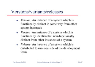 ©Ian Sommerville 2000 Software Engineering, 6th edition. Chapter 29 Slide 27
● Version An instance of a system which is
functionally distinct in some way from other
system instances
● Variant An instance of a system which is
functionally identical but non-functionally
distinct from other instances of a system
● Release An instance of a system which is
distributed to users outside of the development
team
Versions/variants/releases
 
