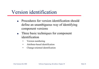 ©Ian Sommerville 2000 Software Engineering, 6th edition. Chapter 29 Slide 28
Version identification
● Procedures for version identification should
define an unambiguous way of identifying
component versions
● Three basic techniques for component
identification
• Version numbering
• Attribute-based identification
• Change-oriented identification
 