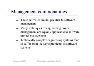 ©Ian Sommerville 2000 Software Engineering, 6th edition. Chapter 4 Slide 8
l These activities are not peculiar to software
management
l Many techniques of engineering project
management are equally applicable to software
project management
l Technically complex engineering systems tend
to suffer from the same problems as software
systems
Management commonalities
 