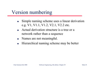 ©Ian Sommerville 2000 Software Engineering, 6th edition. Chapter 29 Slide 29
● Simple naming scheme uses a linear derivation
e.g. V1, V1.1, V1.2, V2.1, V2.2 etc.
● Actual derivation structure is a tree or a
network rather than a sequence
● Names are not meaningful.
● Hierarchical naming scheme may be better
Version numbering
 