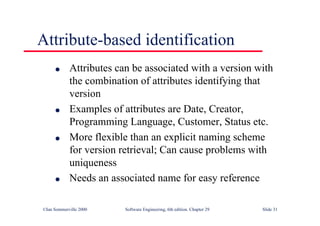 ©Ian Sommerville 2000 Software Engineering, 6th edition. Chapter 29 Slide 31
● Attributes can be associated with a version with
the combination of attributes identifying that
version
● Examples of attributes are Date, Creator,
Programming Language, Customer, Status etc.
● More flexible than an explicit naming scheme
for version retrieval; Can cause problems with
uniqueness
● Needs an associated name for easy reference
Attribute-based identification
 