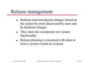 ©Ian Sommerville 2000 Software Engineering, 6th edition. Chapter 29 Slide 34
● Releases must incorporate changes forced on
the system by errors discovered by users and
by hardware changes
● They must also incorporate new system
functionality
● Release planning is concerned with when to
issue a system version as a release
Release management
 
