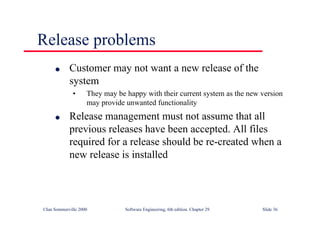 ©Ian Sommerville 2000 Software Engineering, 6th edition. Chapter 29 Slide 36
● Customer may not want a new release of the
system
• They may be happy with their current system as the new version
may provide unwanted functionality
● Release management must not assume that all
previous releases have been accepted. All files
required for a release should be re-created when a
new release is installed
Release problems
 