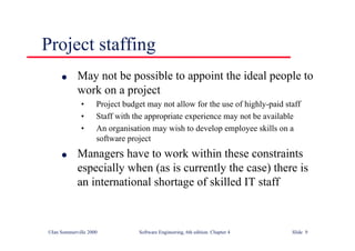 ©Ian Sommerville 2000 Software Engineering, 6th edition. Chapter 4 Slide 9
Project staffing
l May not be possible to appoint the ideal people to
work on a project
• Project budget may not allow for the use of highly-paid staff
• Staff with the appropriate experience may not be available
• An organisation may wish to develop employee skills on a
software project
l Managers have to work within these constraints
especially when (as is currently the case) there is
an international shortage of skilled IT staff
 