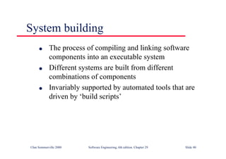 ©Ian Sommerville 2000 Software Engineering, 6th edition. Chapter 29 Slide 40
● The process of compiling and linking software
components into an executable system
● Different systems are built from different
combinations of components
● Invariably supported by automated tools that are
driven by ‘build scripts’
System building
 