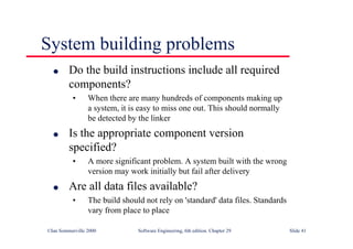 ©Ian Sommerville 2000 Software Engineering, 6th edition. Chapter 29 Slide 41
● Do the build instructions include all required
components?
• When there are many hundreds of components making up
a system, it is easy to miss one out. This should normally
be detected by the linker
● Is the appropriate component version
specified?
• A more significant problem. A system built with the wrong
version may work initially but fail after delivery
● Are all data files available?
• The build should not rely on 'standard' data files. Standards
vary from place to place
System building problems
 