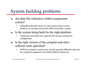 ©Ian Sommerville 2000 Software Engineering, 6th edition. Chapter 29 Slide 42
● Are data file references within components
correct?
• Embedding absolute names in code almost always causes
problems as naming conventions differ from place to place
● Is the system being built for the right platform
• Sometimes must build for a specific OS version or hardware
configuration
● Is the right version of the compiler and other
software tools specified?
• Different compiler versions may actually generate different code and
the compiled component will exhibit different behaviour
System building problems
 