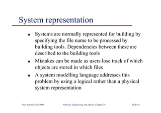 ©Ian Sommerville 2000 Software Engineering, 6th edition. Chapter 29 Slide 44
System representation
● Systems are normally represented for building by
specifying the file name to be processed by
building tools. Dependencies between these are
described to the building tools
● Mistakes can be made as users lose track of which
objects are stored in which files
● A system modelling language addresses this
problem by using a logical rather than a physical
system representation
 