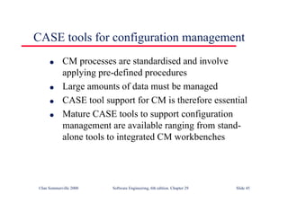 ©Ian Sommerville 2000 Software Engineering, 6th edition. Chapter 29 Slide 45
CASE tools for configuration management
● CM processes are standardised and involve
applying pre-defined procedures
● Large amounts of data must be managed
● CASE tool support for CM is therefore essential
● Mature CASE tools to support configuration
management are available ranging from stand-
alone tools to integrated CM workbenches
 