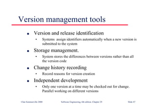 ©Ian Sommerville 2000 Software Engineering, 6th edition. Chapter 29 Slide 47
Version management tools
● Version and release identification
• Systems assign identifiers automatically when a new version is
submitted to the system
● Storage management.
• System stores the differences between versions rather than all
the version code
● Change history recording
• Record reasons for version creation
● Independent development
• Only one version at a time may be checked out for change.
Parallel working on different versions
 