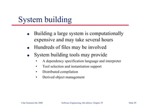 ©Ian Sommerville 2000 Software Engineering, 6th edition. Chapter 29 Slide 49
System building
● Building a large system is computationally
expensive and may take several hours
● Hundreds of files may be involved
● System building tools may provide
• A dependency specification language and interpreter
• Tool selection and instantiation support
• Distributed compilation
• Derived object management
 
