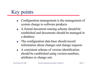 ©Ian Sommerville 2000 Software Engineering, 6th edition. Chapter 29 Slide 51
● Configuration management is the management of
system change to software products
● A formal document naming scheme should be
established and documents should be managed in
a database
● The configuration data base should record
information about changes and change requests
● A consistent scheme of version identification
should be established using version numbers,
attributes or change sets
Key points
 