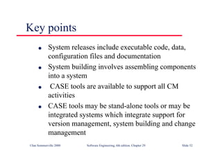 ©Ian Sommerville 2000 Software Engineering, 6th edition. Chapter 29 Slide 52
Key points
● System releases include executable code, data,
configuration files and documentation
● System building involves assembling components
into a system
● CASE tools are available to support all CM
activities
● CASE tools may be stand-alone tools or may be
integrated systems which integrate support for
version management, system building and change
management
 