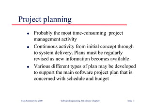 ©Ian Sommerville 2000 Software Engineering, 6th edition. Chapter 4 Slide 11
Project planning
l Probably the most time-consuming project
management activity
l Continuous activity from initial concept through
to system delivery. Plans must be regularly
revised as new information becomes available
l Various different types of plan may be developed
to support the main software project plan that is
concerned with schedule and budget
 