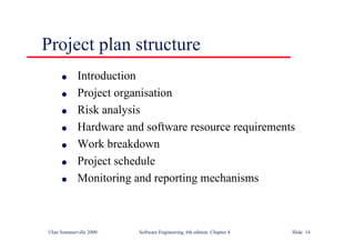 ©Ian Sommerville 2000 Software Engineering, 6th edition. Chapter 4 Slide 14
Project plan structure
l Introduction
l Project organisation
l Risk analysis
l Hardware and software resource requirements
l Work breakdown
l Project schedule
l Monitoring and reporting mechanisms
 