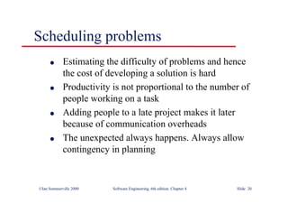 ©Ian Sommerville 2000 Software Engineering, 6th edition. Chapter 4 Slide 20
Scheduling problems
l Estimating the difficulty of problems and hence
the cost of developing a solution is hard
l Productivity is not proportional to the number of
people working on a task
l Adding people to a late project makes it later
because of communication overheads
l The unexpected always happens. Always allow
contingency in planning
 