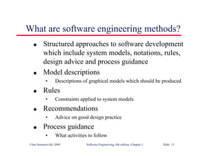 ©Ian Sommerville 2000 Software Engineering, 6th edition. Chapter 1 Slide 15
What are software engineering methods?
l Structured approaches to software development
which include system models, notations, rules,
design advice and process guidance
l Model descriptions
• Descriptions of graphical models which should be produced
l Rules
• Constraints applied to system models
l Recommendations
• Advice on good design practice
l Process guidance
• What activities to follow
 
