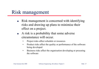 ©Ian Sommerville 2000 Software Engineering, 6th edition. Chapter 4 Slide 27
Risk management
l Risk management is concerned with identifying
risks and drawing up plans to minimise their
effect on a project.
l A risk is a probability that some adverse
circumstance will occur.
• Project risks affect schedule or resources
• Product risks affect the quality or performance of the software
being developed
• Business risks affect the organisation developing or procuring
the software
 
