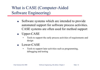 ©Ian Sommerville 2000 Software Engineering, 6th edition. Chapter 1 Slide 16
What is CASE (Computer-Aided
Software Engineering)
l Software systems which are intended to provide
automated support for software process activities.
CASE systems are often used for method support
l Upper-CASE
• Tools to support the early process activities of requirements and
design
l Lower-CASE
• Tools to support later activities such as programming,
debugging and testing
 