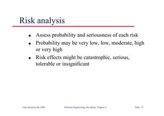 ©Ian Sommerville 2000 Software Engineering, 6th edition. Chapter 4 Slide 33
Risk analysis
l Assess probability and seriousness of each risk
l Probability may be very low, low, moderate, high
or very high
l Risk effects might be catastrophic, serious,
tolerable or insignificant
 