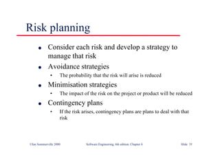 ©Ian Sommerville 2000 Software Engineering, 6th edition. Chapter 4 Slide 35
Risk planning
l Consider each risk and develop a strategy to
manage that risk
l Avoidance strategies
• The probability that the risk will arise is reduced
l Minimisation strategies
• The impact of the risk on the project or product will be reduced
l Contingency plans
• If the risk arises, contingency plans are plans to deal with that
risk
 