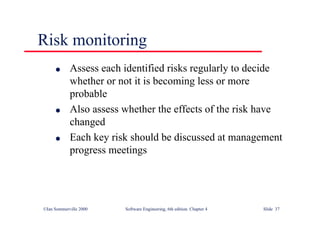 ©Ian Sommerville 2000 Software Engineering, 6th edition. Chapter 4 Slide 37
Risk monitoring
l Assess each identified risks regularly to decide
whether or not it is becoming less or more
probable
l Also assess whether the effects of the risk have
changed
l Each key risk should be discussed at management
progress meetings
 