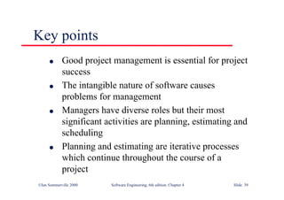 ©Ian Sommerville 2000 Software Engineering, 6th edition. Chapter 4 Slide 39
Key points
l Good project management is essential for project
success
l The intangible nature of software causes
problems for management
l Managers have diverse roles but their most
significant activities are planning, estimating and
scheduling
l Planning and estimating are iterative processes
which continue throughout the course of a
project
 