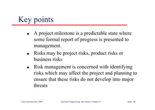 ©Ian Sommerville 2000 Software Engineering, 6th edition. Chapter 4 Slide 40
l A project milestone is a predictable state where
some formal report of progress is presented to
management.
l Risks may be project risks, product risks or
business risks
l Risk management is concerned with identifying
risks which may affect the project and planning to
ensure that these risks do not develop into major
threats
Key points
 