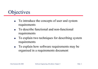 ©Ian Sommerville 2000 Software Engineering, 6th edition. Chapter 5 Slide 2
Objectives
l To introduce the concepts of user and system
requirements
l To describe functional and non-functional
requirements
l To explain two techniques for describing system
requirements
l To explain how software requirements may be
organised in a requirements document
 