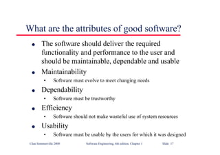 ©Ian Sommerville 2000 Software Engineering, 6th edition. Chapter 1 Slide 17
What are the attributes of good software?
l The software should deliver the required
functionality and performance to the user and
should be maintainable, dependable and usable
l Maintainability
• Software must evolve to meet changing needs
l Dependability
• Software must be trustworthy
l Efficiency
• Software should not make wasteful use of system resources
l Usability
• Software must be usable by the users for which it was designed
 